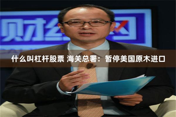 什么叫杠杆股票 海关总署：暂停美国原木进口