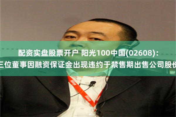 配资实盘股票开户 阳光100中国(02608)：三位董事因融资保证金出现违约于禁售期出售公司股份
