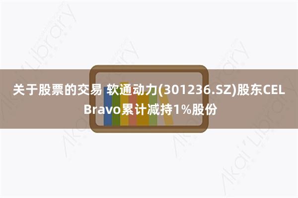 关于股票的交易 软通动力(301236.SZ)股东CEL Bravo累计减持1%股份