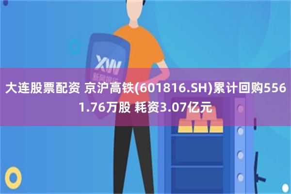 大连股票配资 京沪高铁(601816.SH)累计回购5561.76万股 耗资3.07亿元