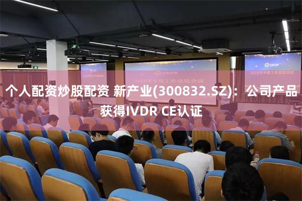 个人配资炒股配资 新产业(300832.SZ)：公司产品获得IVDR CE认证