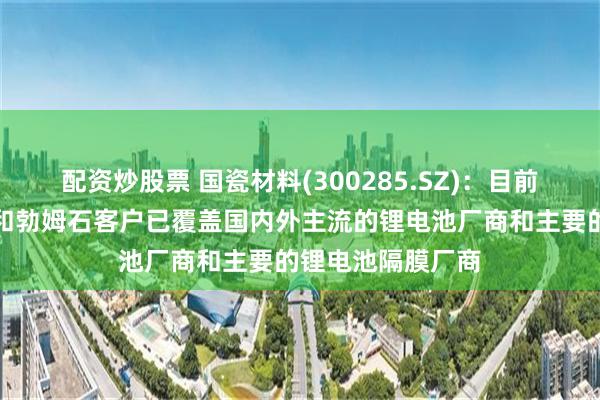 配资炒股票 国瓷材料(300285.SZ):目前高纯超细氧化铝和勃姆石客户已覆盖国内外主流的锂电池厂商和主要的锂电池隔膜厂商