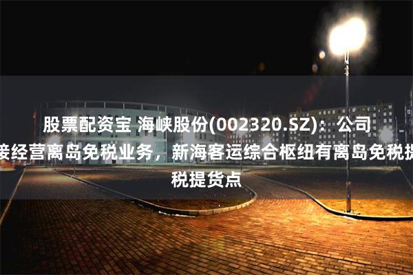 股票配资宝 海峡股份(002320.SZ)：公司不直接经营离岛免税业务，新海客运综合枢纽有离岛免税提货点