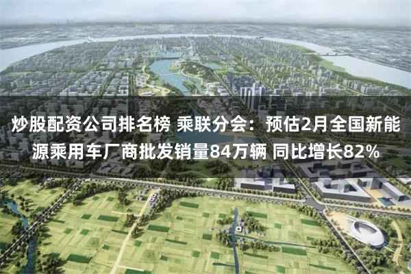 炒股配资公司排名榜 乘联分会：预估2月全国新能源乘用车厂商批发销量84万辆 同比增长82%