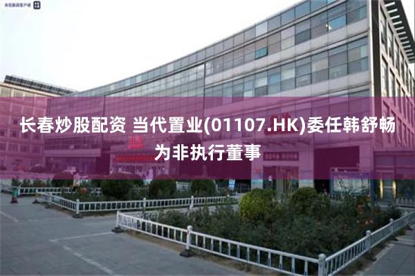 长春炒股配资 当代置业(01107.HK)委任韩舒畅为非执行董事