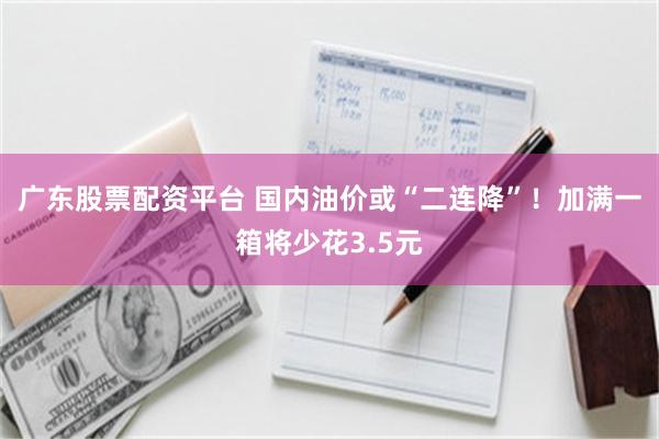 广东股票配资平台 国内油价或“二连降”！加满一箱将少花3.5元