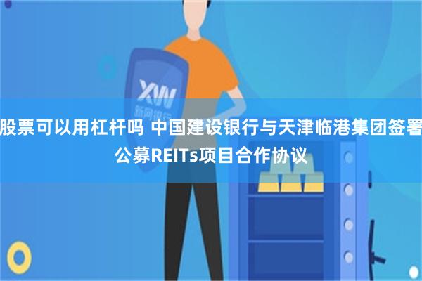 股票可以用杠杆吗 中国建设银行与天津临港集团签署公募REITs项目合作协议