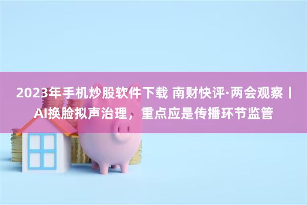 2023年手机炒股软件下载 南财快评·两会观察丨AI换脸拟声治理，重点应是传播环节监管