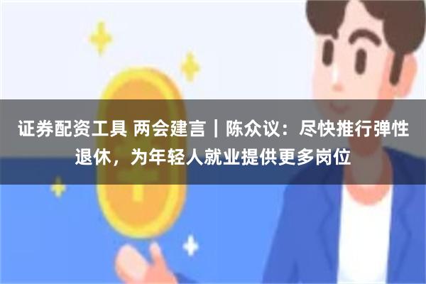 证券配资工具 两会建言｜陈众议：尽快推行弹性退休，为年轻人就业提供更多岗位