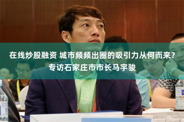在线炒股融资 城市频频出圈的吸引力从何而来？专访石家庄市市长马宇骏