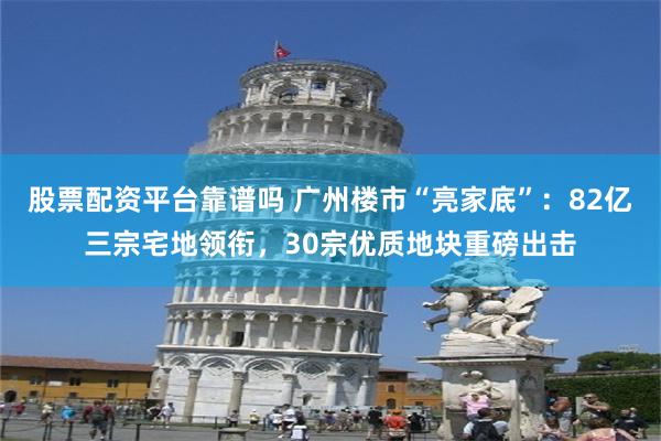 股票配资平台靠谱吗 广州楼市“亮家底”：82亿三宗宅地领衔，30宗优质地块重磅出击