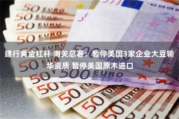 建行黄金杠杆 海关总署：暂停美国3家企业大豆输华资质 暂停美国原木进口