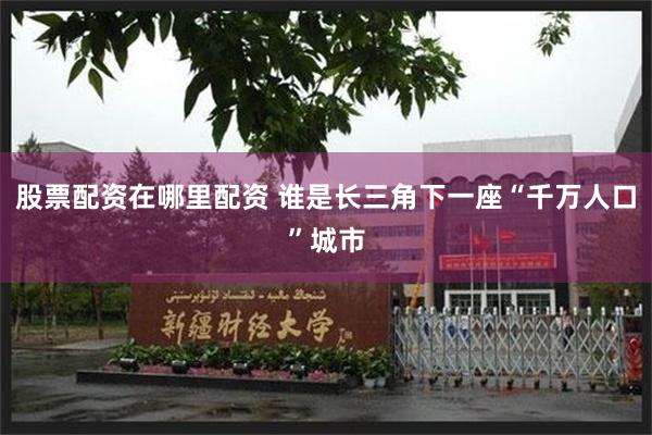 股票配资在哪里配资 谁是长三角下一座“千万人口”城市