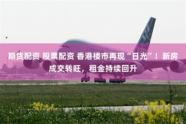 期货配资 股票配资 香港楼市再现“日光”！新房成交转旺，租金持续回升