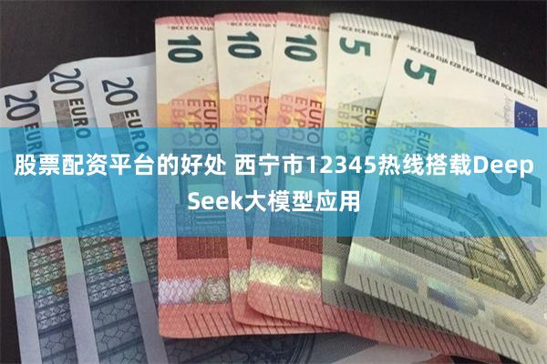 股票配资平台的好处 西宁市12345热线搭载DeepSeek大模型应用