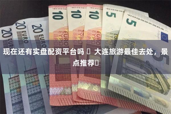现在还有实盘配资平台吗 ‌大连旅游最佳去处，景点推荐‌