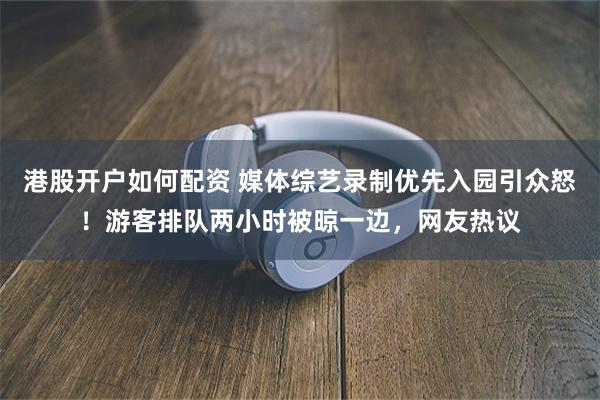 港股开户如何配资 媒体综艺录制优先入园引众怒！游客排队两小时被晾一边，网友热议