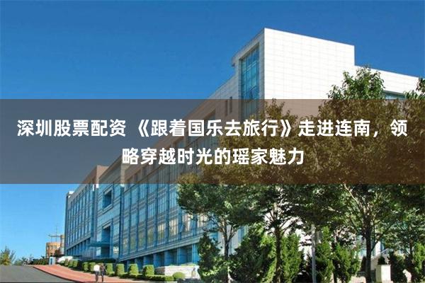 深圳股票配资 《跟着国乐去旅行》走进连南，领略穿越时光的瑶家魅力