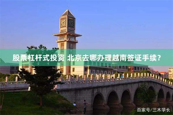 股票杠杆式投资 北京去哪办理越南签证手续？