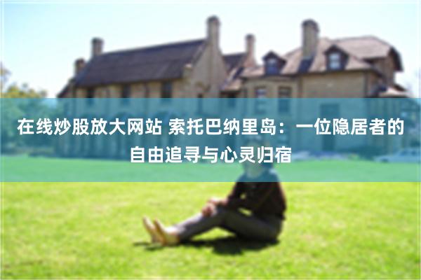 在线炒股放大网站 索托巴纳里岛:一位隐居者的自由追寻与心灵归宿