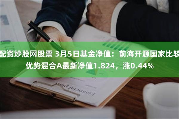 配资炒股网股票 3月5日基金净值：前海开源国家比较优势混合A最新净值1.824，涨0.44%