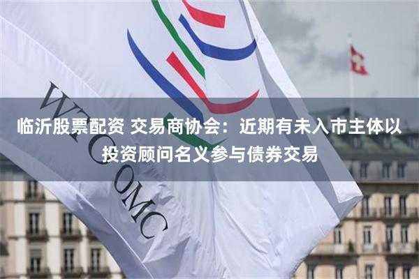 临沂股票配资 交易商协会：近期有未入市主体以投资顾问名义参与债券交易