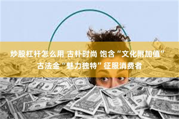 炒股杠杆怎么用 古朴时尚 饱含“文化附加值” 古法金“魅力独特”征服消费者