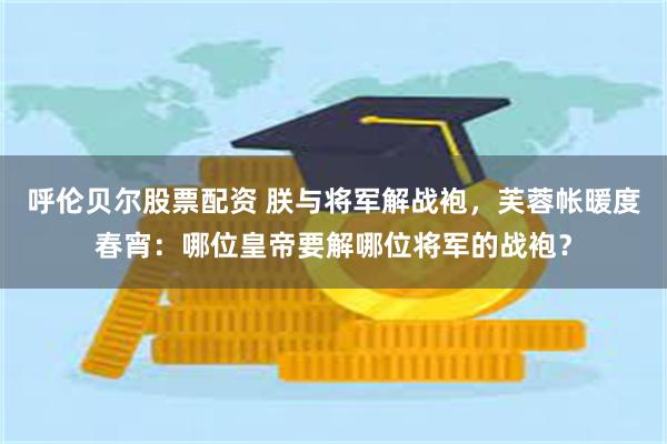 呼伦贝尔股票配资 朕与将军解战袍，芙蓉帐暖度春宵：哪位皇帝要解哪位将军的战袍？