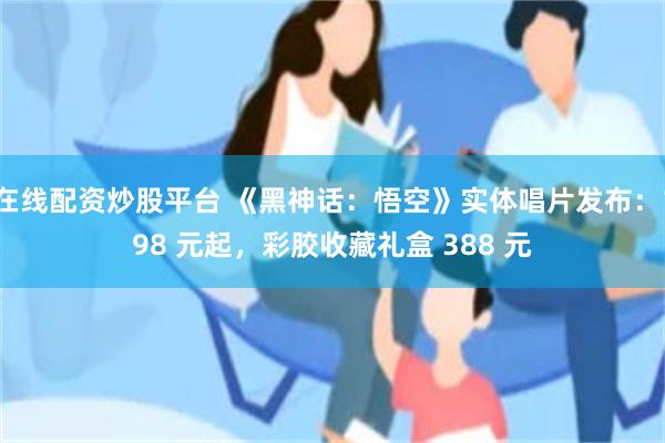 在线配资炒股平台 《黑神话：悟空》实体唱片发布：198 元起，彩胶收藏礼盒 388 元
