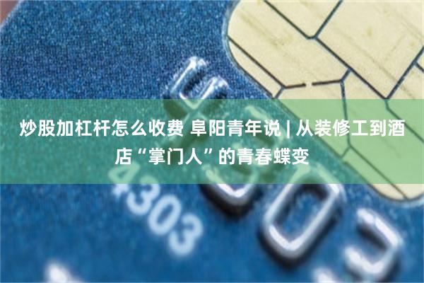 炒股加杠杆怎么收费 阜阳青年说 | 从装修工到酒店“掌门人”的青春蝶变