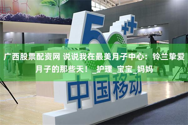 广西股票配资网 说说我在最美月子中心：铃兰挚爱月子的那些天！_护理_宝宝_妈妈