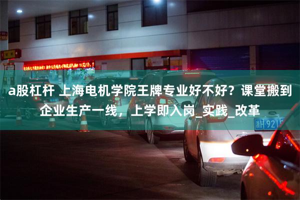 a股杠杆 上海电机学院王牌专业好不好？课堂搬到企业生产一线，上学即入岗_实践_改革
