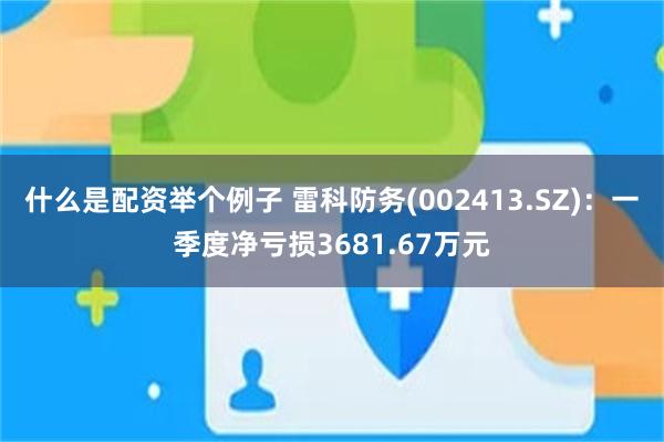 什么是配资举个例子 雷科防务(002413.SZ)：一季度净亏损3681.67万元