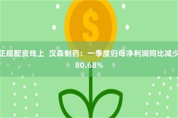 正规配资线上  汉森制药：一季度归母净利润同比减少80.68%