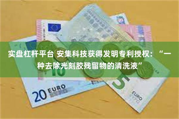 实盘杠杆平台 安集科技获得发明专利授权：“一种去除光刻胶残留物的清洗液”