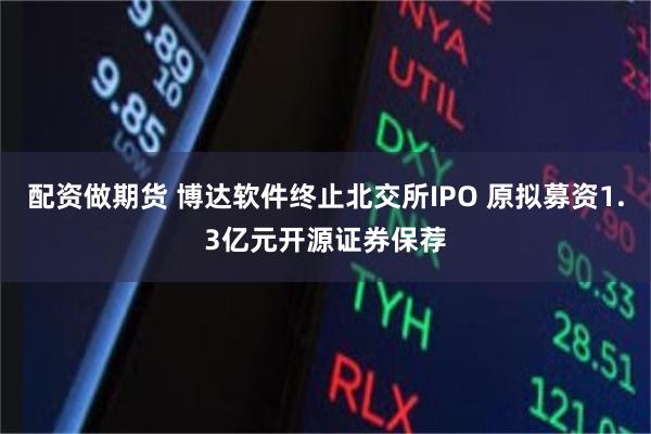 配资做期货 博达软件终止北交所IPO 原拟募资1.3亿元开源证券保荐