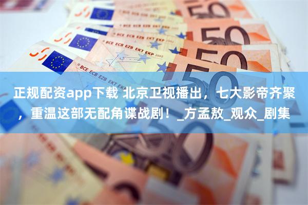 正规配资app下载 北京卫视播出，七大影帝齐聚，重温这部无配角谍战剧！_方孟敖_观众_剧集