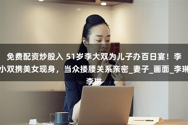 免费配资炒股入 51岁李大双为儿子办百日宴！李小双携美女现身，当众搂腰关系亲密_妻子_画面_李琳