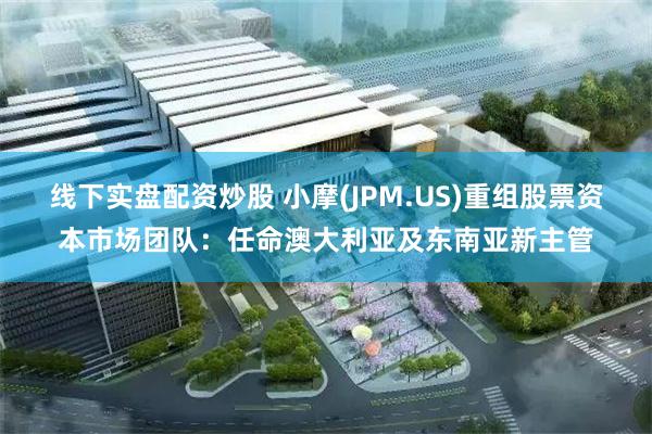 线下实盘配资炒股 小摩(JPM.US)重组股票资本市场团队：任命澳大利亚及东南亚新主管