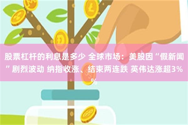 股票杠杆的利息是多少 全球市场：美股因“假新闻”剧烈波动 纳指收涨、结束两连跌 英伟达涨超3%