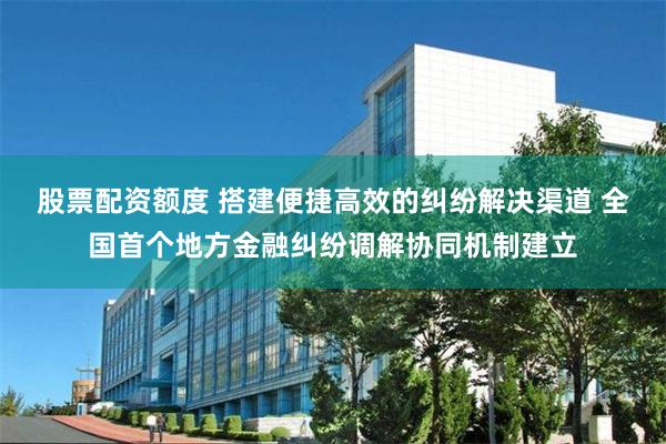 股票配资额度 搭建便捷高效的纠纷解决渠道 全国首个地方金融纠纷调解协同机制建立