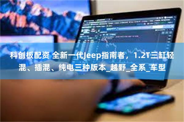 科创板配资 全新一代Jeep指南者，1.2T三缸轻混、插混、纯电三种版本_越野_全系_车型