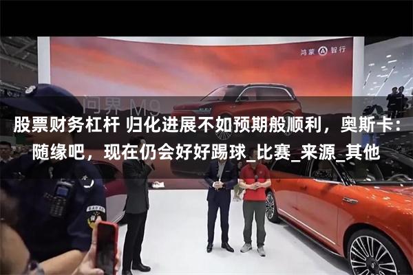 股票财务杠杆 归化进展不如预期般顺利，奥斯卡：随缘吧，现在仍会好好踢球_比赛_来源_其他
