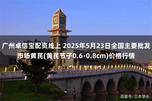 广州卓信宝配资线上 2025年5月23日全国主要批发市场黄芪(黄芪节子0.6-0.8cm)价格行情