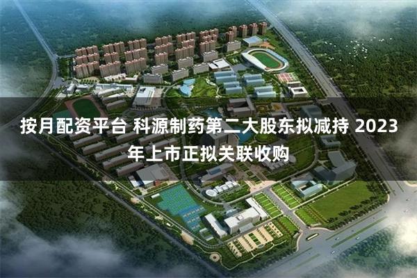 按月配资平台 科源制药第二大股东拟减持 2023年上市正拟关联收购