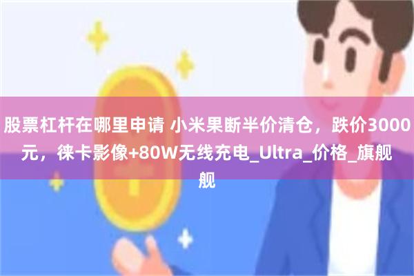 股票杠杆在哪里申请 小米果断半价清仓，跌价3000元，徕卡影像+80W无线充电_Ultra_价格_旗舰