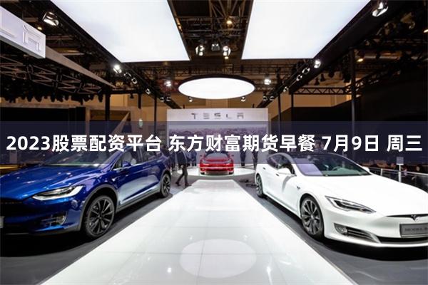 2023股票配资平台 东方财富期货早餐 7月9日 周三