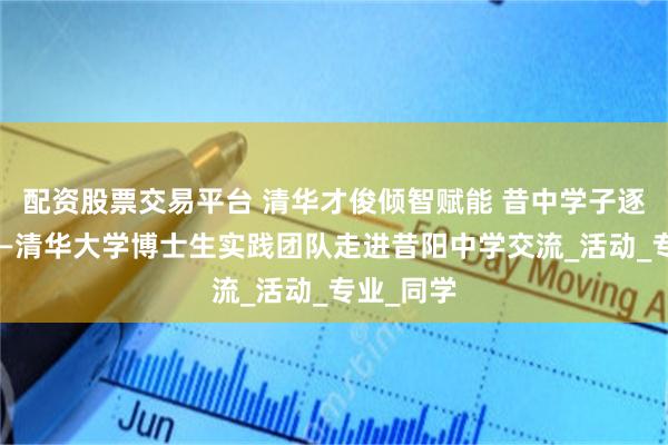 配资股票交易平台 清华才俊倾智赋能 昔中学子逐梦扬帆——清华大学博士生实践团队走进昔阳中学交流_活动_专业_同学