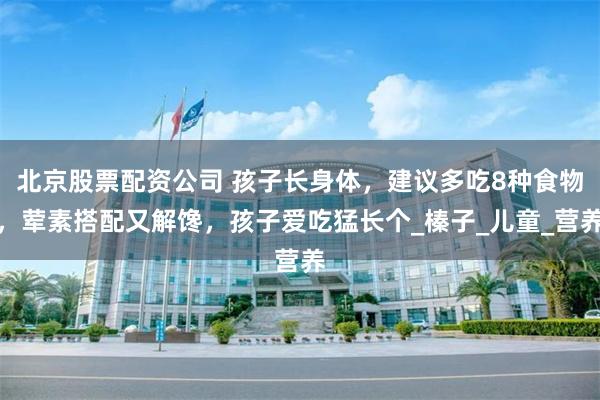北京股票配资公司 孩子长身体，建议多吃8种食物，荤素搭配又解馋，孩子爱吃猛长个_榛子_儿童_营养