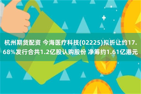 杭州期货配资 今海医疗科技(02225)拟折让约17.68%发行合共1.2亿股认购股份 净筹约1.61亿港元